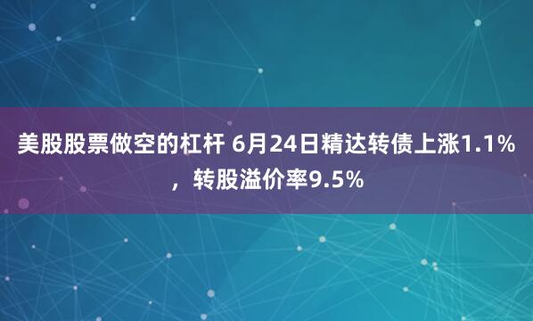美股股票做空的杠杆 6月24日精达转债上涨1.1%，转股溢价率9.5%
