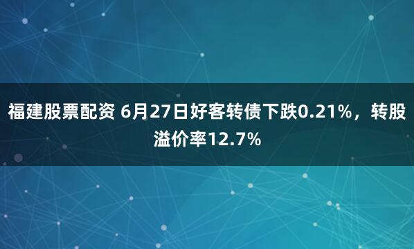 福建股票配资 6月27日好客转债下跌0.21%，转股溢价率12.7%