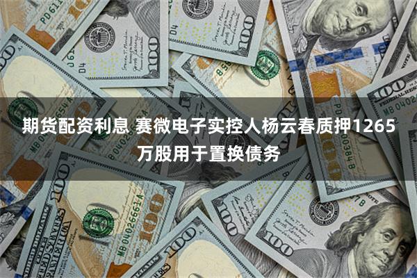 期货配资利息 赛微电子实控人杨云春质押1265万股用于置换债务