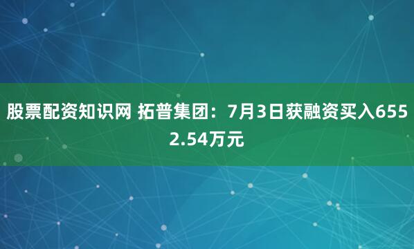 股票配资知识网 拓普集团：7月3日获融资买入6552.54万元