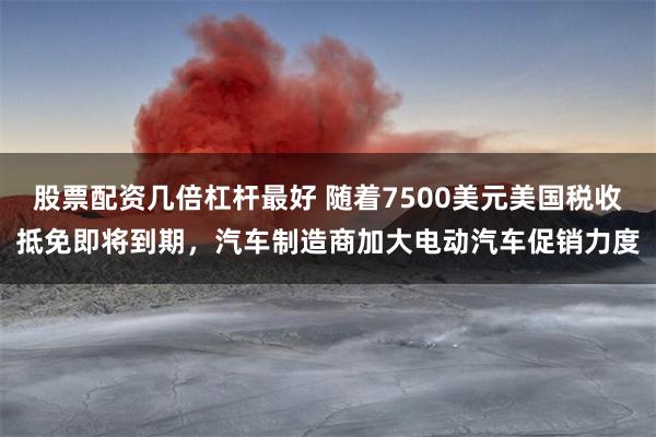股票配资几倍杠杆最好 随着7500美元美国税收抵免即将到期，汽车制造商加大电动汽车促销力度