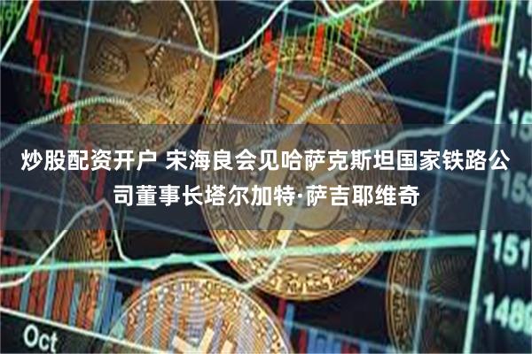 炒股配资开户 宋海良会见哈萨克斯坦国家铁路公司董事长塔尔加特·萨吉耶维奇