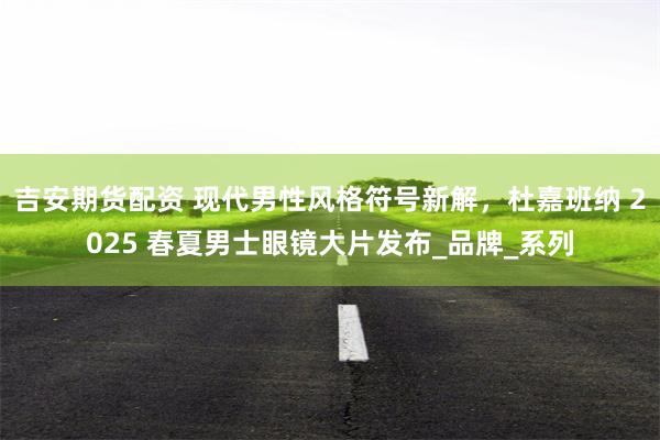 吉安期货配资 现代男性风格符号新解，杜嘉班纳 2025 春夏男士眼镜大片发布_品牌_系列