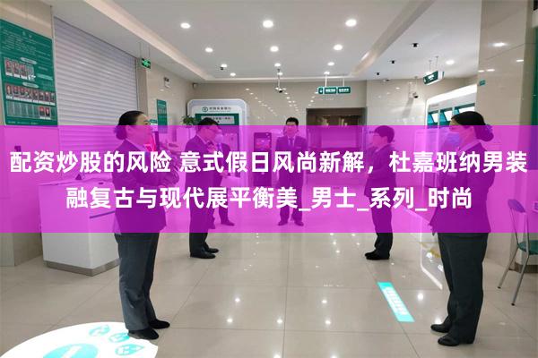 配资炒股的风险 意式假日风尚新解，杜嘉班纳男装融复古与现代展平衡美_男士_系列_时尚