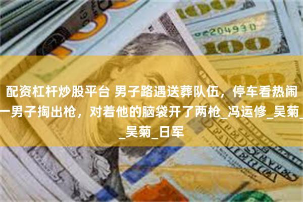配资杠杆炒股平台 男子路遇送葬队伍，停车看热闹时，一男子掏出枪，对着他的脑袋开了两枪_冯运修_吴菊_日军