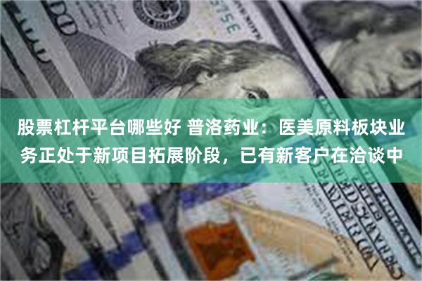 股票杠杆平台哪些好 普洛药业：医美原料板块业务正处于新项目拓展阶段，已有新客户在洽谈中