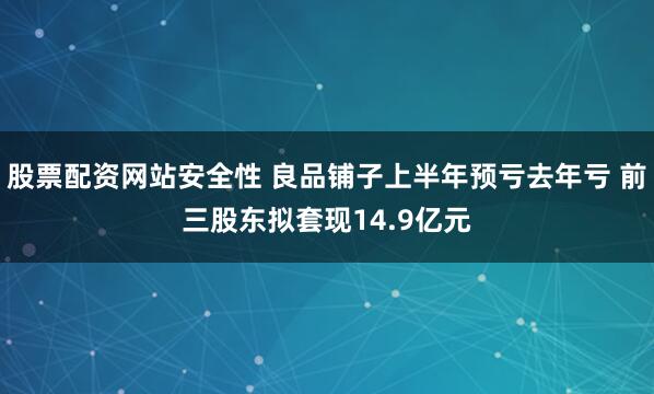 股票配资网站安全性 良品铺子上半年预亏去年亏 前三股东拟套现14.9亿元