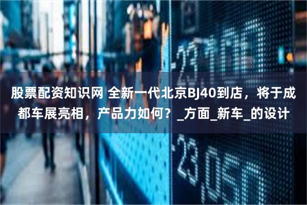 股票配资知识网 全新一代北京BJ40到店，将于成都车展亮相，产品力如何？_方面_新车_的设计