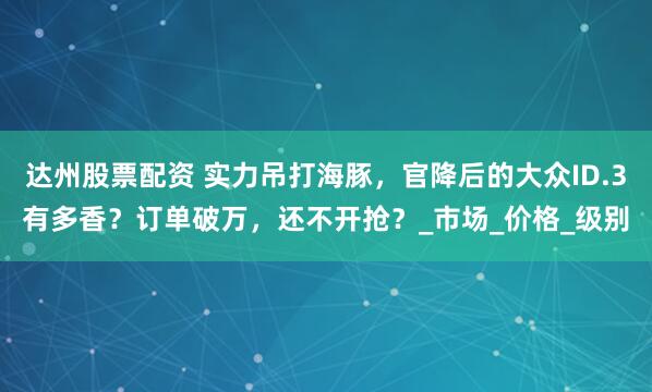 达州股票配资 实力吊打海豚，官降后的大众ID.3有多香？订单破万，还不开抢？_市场_价格_级别