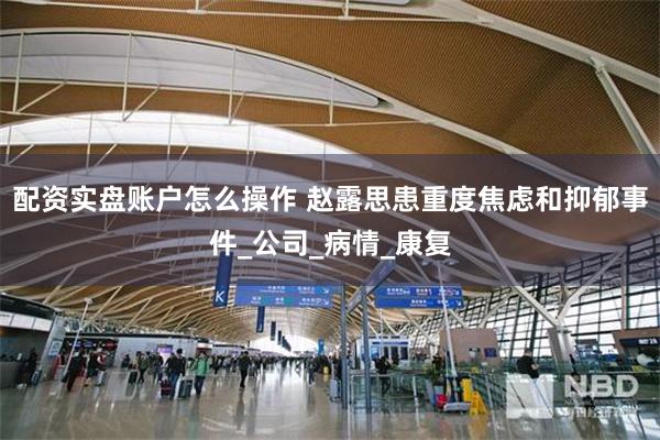 配资实盘账户怎么操作 赵露思患重度焦虑和抑郁事件_公司_病情_康复