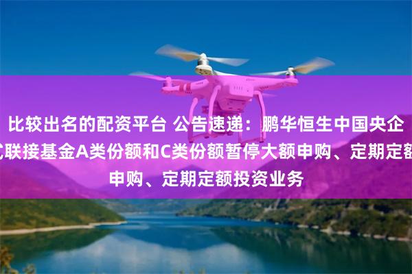 比较出名的配资平台 公告速递：鹏华恒生中国央企ETF发起式联接基金A类份额和C类份额暂停大额申购、定期定额投资业务