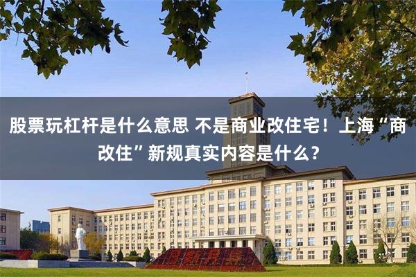 股票玩杠杆是什么意思 不是商业改住宅！上海“商改住”新规真实内容是什么？