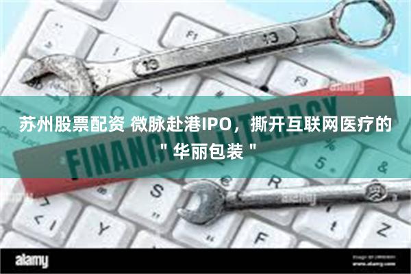 苏州股票配资 微脉赴港IPO，撕开互联网医疗的＂华丽包装＂