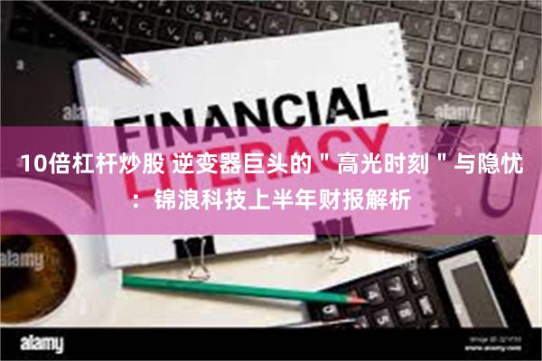 10倍杠杆炒股 逆变器巨头的＂高光时刻＂与隐忧：锦浪科技上半年财报解析