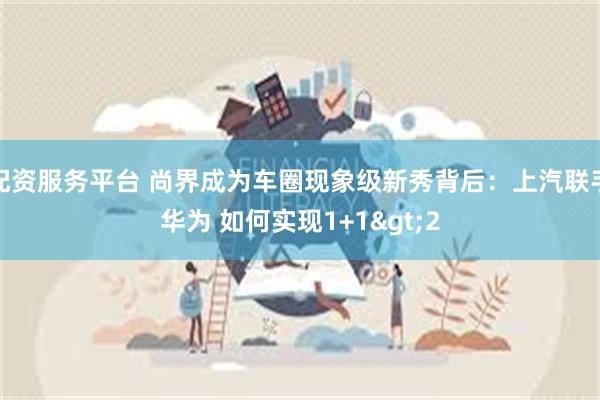 配资服务平台 尚界成为车圈现象级新秀背后：上汽联手华为 如何实现1+1>2