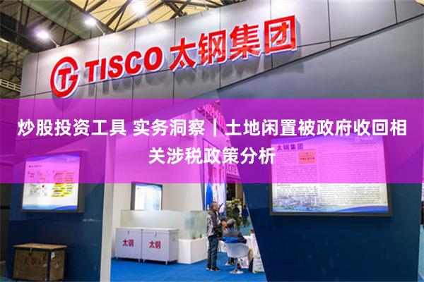 炒股投资工具 实务洞察｜土地闲置被政府收回相关涉税政策分析