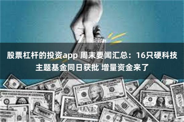 股票杠杆的投资app 周末要闻汇总：16只硬科技主题基金同日获批 增量资金来了