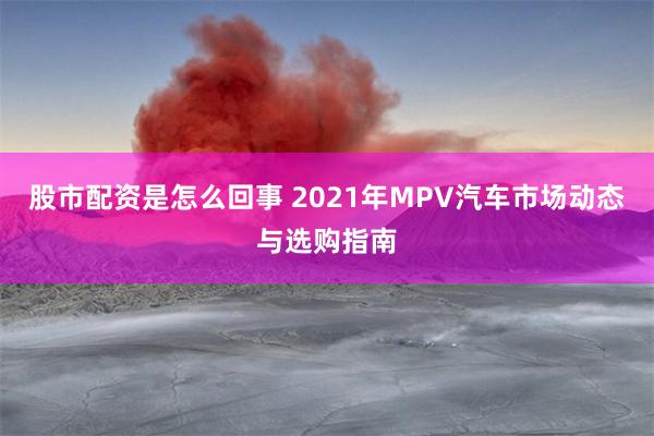 股市配资是怎么回事 2021年MPV汽车市场动态与选购指南