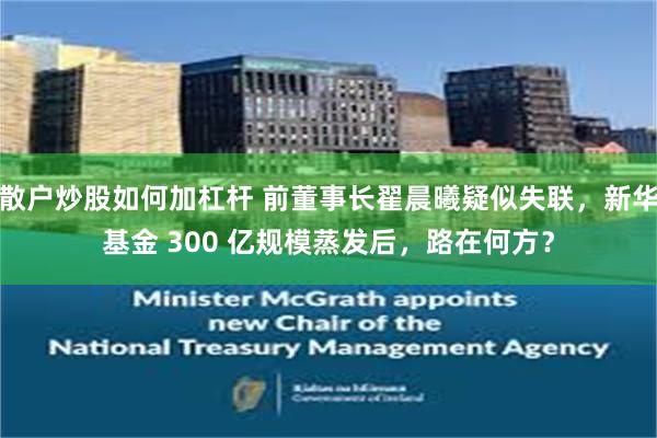 散户炒股如何加杠杆 前董事长翟晨曦疑似失联,新华基金 300 亿规模蒸发后,路在何方?