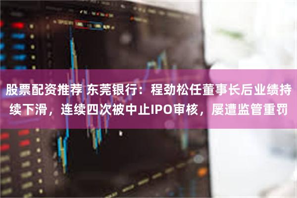 股票配资推荐 东莞银行：程劲松任董事长后业绩持续下滑，连续四次被中止IPO审核，屡遭监管重罚