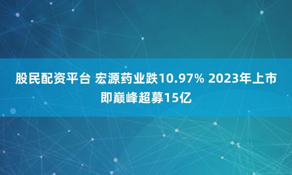 股民配资平台 宏源药业跌10.97% 2023年上市即巅峰超募15亿